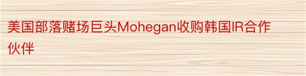 美国部落赌场巨头Mohegan收购韩国IR合作伙伴