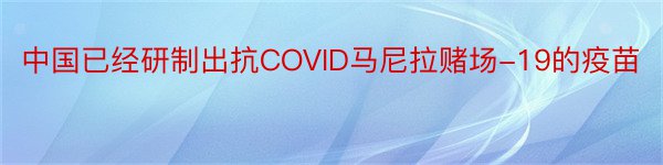中国已经研制出抗COVID马尼拉赌场-19的疫苗