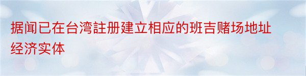 据闻已在台湾註册建立相应的班吉赌场地址经济实体