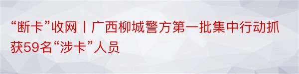“断卡”收网丨广西柳城警方第一批集中行动抓获59名“涉卡”人员